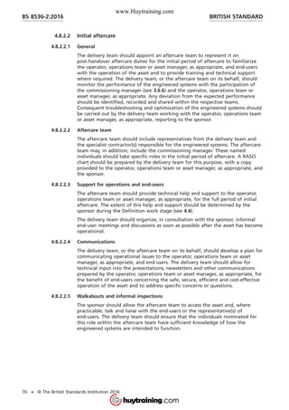 4.8.2.2 Initial aftercare
4.8.2.2.1 General
The delivery team should appoint an aftercare team to represent it on
post-handover aftercare duties for the initial period of aftercare to familiarize
the operator, operations team or asset manager, as appropriate, and end-users
with the operation of the asset and to provide training and technical support
where required. The delivery team, or the aftercare team on its behalf, should
monitor the performance of the engineered systems with the participation of
the commissioning manager (see 3.6.6) and the operator, operations team or
asset manager, as appropriate. Any deviation from the expected performance
should be identified, recorded and shared within the respective teams.
Consequent troubleshooting and optimization of the engineered systems should
be carried out by the delivery team working with the operator, operations team
or asset manager, as appropriate, reporting to the sponsor.
4.8.2.2.2 Aftercare team
The aftercare team should include representatives from the delivery team and
the specialist contractor(s) responsible for the engineered systems. The aftercare
team may, in addition, include the commissioning manager. These named
individuals should take specific roles in the initial period of aftercare. A RASCI
chart should be prepared by the delivery team for this purpose, with a copy
provided to the operator, operations team or asset manager, as appropriate, and
the sponsor.
4.8.2.2.3 Support for operations and end-users
The aftercare team should provide technical help and support to the operator,
operations team or asset manager, as appropriate, for the full period of initial
aftercare. The extent of this help and support should be determined by the
sponsor during the Definition work stage (see 4.4).
The delivery team should organize, in consultation with the sponsor, informal
end-user meetings and discussions as soon as possible after the asset has become
operational.
4.8.2.2.4 Communications
The delivery team, or the aftercare team on its behalf, should develop a plan for
communicating operational issues to the operator, operations team or asset
manager, as appropriate, and end-users. The delivery team should allow for
technical input into the presentations, newsletters and other communications
prepared by the operator, operations team or asset manager, as appropriate, for
the benefit of end-users concerning the safe, secure, efficient and cost-effective
operation of the asset and to address specific concerns or questions.
4.8.2.2.5 Walkabouts and informal inspections
The sponsor should allow the aftercare team to access the asset and, where
practicable, talk and liaise with the end-users or the representative(s) of
end-users. The delivery team should ensure that the individuals nominated for
this role within the aftercare team have sufficient knowledge of how the
engineered systems are intended to function.
BRITISH STANDARDBS 8536-2:2016
70 • © The British Standards Institution 2016
www.Huytraining.com
 