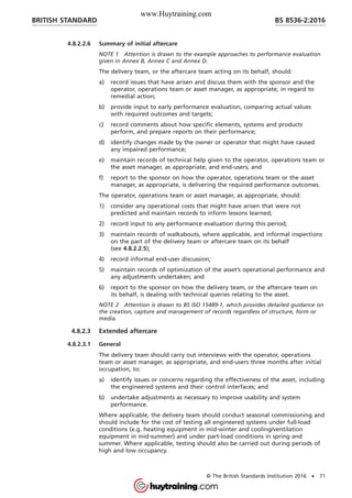 4.8.2.2.6 Summary of initial aftercare
NOTE 1 Attention is drawn to the example approaches to performance evaluation
given in Annex B, Annex C and Annex D.
The delivery team, or the aftercare team acting on its behalf, should:
a) record issues that have arisen and discuss them with the sponsor and the
operator, operations team or asset manager, as appropriate, in regard to
remedial action;
b) provide input to early performance evaluation, comparing actual values
with required outcomes and targets;
c) record comments about how specific elements, systems and products
perform, and prepare reports on their performance;
d) identify changes made by the owner or operator that might have caused
any impaired performance;
e) maintain records of technical help given to the operator, operations team or
the asset manager, as appropriate, and end-users; and
f) report to the sponsor on how the operator, operations team or the asset
manager, as appropriate, is delivering the required performance outcomes.
The operator, operations team or asset manager, as appropriate, should:
1) consider any operational costs that might have arisen that were not
predicted and maintain records to inform lessons learned;
2) record input to any performance evaluation during this period;
3) maintain records of walkabouts, where applicable, and informal inspections
on the part of the delivery team or aftercare team on its behalf
(see 4.8.2.2.5);
4) record informal end-user discussion;
5) maintain records of optimization of the asset’s operational performance and
any adjustments undertaken; and
6) report to the sponsor on how the delivery team, or the aftercare team on
its behalf, is dealing with technical queries relating to the asset.
NOTE 2 Attention is drawn to BS ISO 15489-1, which provides detailed guidance on
the creation, capture and management of records regardless of structure, form or
media.
4.8.2.3 Extended aftercare
4.8.2.3.1 General
The delivery team should carry out interviews with the operator, operations
team or asset manager, as appropriate, and end-users three months after initial
occupation, to:
a) identify issues or concerns regarding the effectiveness of the asset, including
the engineered systems and their control interfaces; and
b) undertake adjustments as necessary to improve usability and system
performance.
Where applicable, the delivery team should conduct seasonal commissioning and
should include for the cost of testing all engineered systems under full-load
conditions (e.g. heating equipment in mid-winter and cooling/ventilation
equipment in mid-summer) and under part-load conditions in spring and
summer. Where applicable, testing should also be carried out during periods of
high and low occupancy.
BRITISH STANDARD BS 8536-2:2016
© The British Standards Institution 2016 • 71
www.Huytraining.com
 
