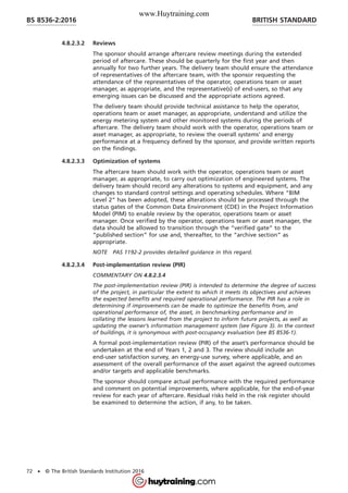 4.8.2.3.2 Reviews
The sponsor should arrange aftercare review meetings during the extended
period of aftercare. These should be quarterly for the first year and then
annually for two further years. The delivery team should ensure the attendance
of representatives of the aftercare team, with the sponsor requesting the
attendance of the representatives of the operator, operations team or asset
manager, as appropriate, and the representative(s) of end-users, so that any
emerging issues can be discussed and the appropriate actions agreed.
The delivery team should provide technical assistance to help the operator,
operations team or asset manager, as appropriate, understand and utilize the
energy metering system and other monitored systems during the periods of
aftercare. The delivery team should work with the operator, operations team or
asset manager, as appropriate, to review the overall systems’ and energy
performance at a frequency defined by the sponsor, and provide written reports
on the findings.
4.8.2.3.3 Optimization of systems
The aftercare team should work with the operator, operations team or asset
manager, as appropriate, to carry out optimization of engineered systems. The
delivery team should record any alterations to systems and equipment, and any
changes to standard control settings and operating schedules. Where “BIM
Level 2” has been adopted, these alterations should be processed through the
status gates of the Common Data Environment (CDE) in the Project Information
Model (PIM) to enable review by the operator, operations team or asset
manager. Once verified by the operator, operations team or asset manager, the
data should be allowed to transition through the “verified gate” to the
“published section” for use and, thereafter, to the “archive section” as
appropriate.
NOTE PAS 1192-2 provides detailed guidance in this regard.
4.8.2.3.4 Post-implementation review (PIR)
COMMENTARY ON 4.8.2.3.4
The post-implementation review (PIR) is intended to determine the degree of success
of the project, in particular the extent to which it meets its objectives and achieves
the expected benefits and required operational performance. The PIR has a role in
determining if improvements can be made to optimize the benefits from, and
operational performance of, the asset, in benchmarking performance and in
collating the lessons learned from the project to inform future projects, as well as
updating the owner’s information management system (see Figure 3). In the context
of buildings, it is synonymous with post-occupancy evaluation (see BS 8536-1).
A formal post-implementation review (PIR) of the asset’s performance should be
undertaken at the end of Years 1, 2 and 3. The review should include an
end-user satisfaction survey, an energy-use survey, where applicable, and an
assessment of the overall performance of the asset against the agreed outcomes
and/or targets and applicable benchmarks.
The sponsor should compare actual performance with the required performance
and comment on potential improvements, where applicable, for the end-of-year
review for each year of aftercare. Residual risks held in the risk register should
be examined to determine the action, if any, to be taken.
BRITISH STANDARDBS 8536-2:2016
72 • © The British Standards Institution 2016
www.Huytraining.com
 