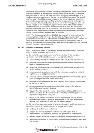 When this annual review has been completed, the operator, operations team or
the asset manager, as appropriate, should request the attendance of a senior
representative of each of the main disciplines within the delivery team at a
workshop with the sponsor and the representative(s) of end-users. The annual
analysis report should be considered against the owner’s business objectives,
project objectives, expected benefits, operational requirements and required
performance outcomes and/or targets as set out in the Strategy and Brief work
stages, subject to any subsequent, agreed modification. The purpose of the
workshop should be to consider recommendations on how the operational
performance of the asset can be optimized. The workshop should conclude with
agreed actions necessary to achieve alignment with the objectives, outcomes
and/or targets as closely and as quickly as possible.
NOTE The Design quality indicator (DQI) [4] is an example of a methodology for
measuring three quality principles – functionality, build quality and impact – to
provide objective evidence of achievement. BREEAM Communities [5] is a scheme for
measuring and certifying the sustainability of large-scale development plans. It
provides a framework to support planners, local authorities, developers and investors
through the master planning process.
4.8.2.3.5 Summary of extended aftercare
NOTE Attention is drawn to the example approaches to performance evaluation
given in Annex B, Annex C and Annex D.
At the end of the extended period of aftercare in Year 1, the operator,
operations team or the asset manager, as appropriate, should:
a) compare the post-implementation review (PIR) results with expectations;
b) compare actual performance with the required performance and explain
good or bad performance;
c) determine if any optimization of operational performance is required to
rectify bad performance;
d) compare actual operational cost with the estimated operational cost and
explain good or bad performance;
e) compare actual water consumption with targeted consumption and explain
good or bad performance, where applicable;
f) compare actual waste reduction with targeted reduction and explain good
or bad performance;
g) compare actual performance with required performance for all other
identified environmental indicators;
h) request the attendance of a senior representative of each of the main
disciplines within the delivery team at a workshop with the sponsor and the
representative(s) of end-users; and
i) report to the sponsor on the first year of performance and the actions
considered necessary to optimize performance of the asset, response to
residual risks, where applicable, and the lessons learned.
At the end of the extended period of aftercare in Years 2 and 3, the operator,
operations team or the asset manager, as appropriate, should:
1) continue its performance evaluation;
2) prepare the annual reports on performance with explanation of
improvements, risk responses, changes and good or bad performance;
3) prepare reports on the performance of systems, components and products;
4) feed back the findings of performance evaluation to the delivery team and
the sponsor;
BRITISH STANDARD BS 8536-2:2016
© The British Standards Institution 2016 • 73
www.Huytraining.com
 