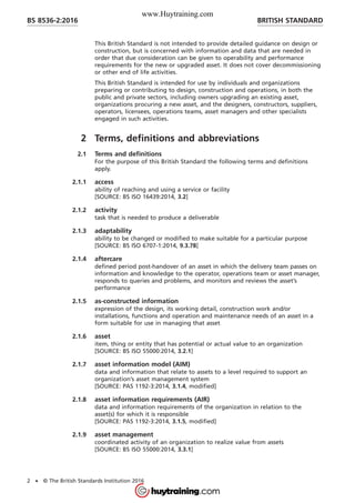 This British Standard is not intended to provide detailed guidance on design or
construction, but is concerned with information and data that are needed in
order that due consideration can be given to operability and performance
requirements for the new or upgraded asset. It does not cover decommissioning
or other end of life activities.
This British Standard is intended for use by individuals and organizations
preparing or contributing to design, construction and operations, in both the
public and private sectors, including owners upgrading an existing asset,
organizations procuring a new asset, and the designers, constructors, suppliers,
operators, licensees, operations teams, asset managers and other specialists
engaged in such activities.
2 Terms, definitions and abbreviations
2.1 Terms and definitions
For the purpose of this British Standard the following terms and definitions
apply.
2.1.1 access
ability of reaching and using a service or facility
[SOURCE: BS ISO 16439:2014, 3.2]
2.1.2 activity
task that is needed to produce a deliverable
2.1.3 adaptability
ability to be changed or modified to make suitable for a particular purpose
[SOURCE: BS ISO 6707-1:2014, 9.3.78]
2.1.4 aftercare
defined period post-handover of an asset in which the delivery team passes on
information and knowledge to the operator, operations team or asset manager,
responds to queries and problems, and monitors and reviews the asset’s
performance
2.1.5 as-constructed information
expression of the design, its working detail, construction work and/or
installations, functions and operation and maintenance needs of an asset in a
form suitable for use in managing that asset
2.1.6 asset
item, thing or entity that has potential or actual value to an organization
[SOURCE: BS ISO 55000:2014, 3.2.1]
2.1.7 asset information model (AIM)
data and information that relate to assets to a level required to support an
organization’s asset management system
[SOURCE: PAS 1192-3:2014, 3.1.4, modified]
2.1.8 asset information requirements (AIR)
data and information requirements of the organization in relation to the
asset(s) for which it is responsible
[SOURCE: PAS 1192-3:2014, 3.1.5, modified]
2.1.9 asset management
coordinated activity of an organization to realize value from assets
[SOURCE: BS ISO 55000:2014, 3.3.1]
BRITISH STANDARDBS 8536-2:2016
2 • © The British Standards Institution 2016
www.Huytraining.com
 