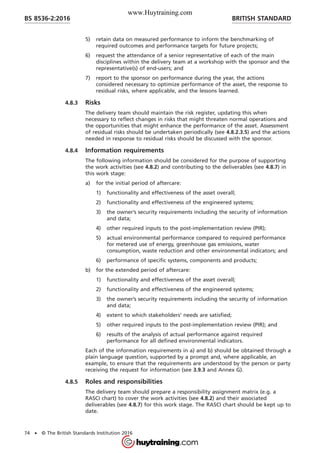 5) retain data on measured performance to inform the benchmarking of
required outcomes and performance targets for future projects;
6) request the attendance of a senior representative of each of the main
disciplines within the delivery team at a workshop with the sponsor and the
representative(s) of end-users; and
7) report to the sponsor on performance during the year, the actions
considered necessary to optimize performance of the asset, the response to
residual risks, where applicable, and the lessons learned.
4.8.3 Risks
The delivery team should maintain the risk register, updating this when
necessary to reflect changes in risks that might threaten normal operations and
the opportunities that might enhance the performance of the asset. Assessment
of residual risks should be undertaken periodically (see 4.8.2.3.5) and the actions
needed in response to residual risks should be discussed with the sponsor.
4.8.4 Information requirements
The following information should be considered for the purpose of supporting
the work activities (see 4.8.2) and contributing to the deliverables (see 4.8.7) in
this work stage:
a) for the initial period of aftercare:
1) functionality and effectiveness of the asset overall;
2) functionality and effectiveness of the engineered systems;
3) the owner’s security requirements including the security of information
and data;
4) other required inputs to the post-implementation review (PIR);
5) actual environmental performance compared to required performance
for metered use of energy, greenhouse gas emissions, water
consumption, waste reduction and other environmental indicators; and
6) performance of specific systems, components and products;
b) for the extended period of aftercare:
1) functionality and effectiveness of the asset overall;
2) functionality and effectiveness of the engineered systems;
3) the owner’s security requirements including the security of information
and data;
4) extent to which stakeholders’ needs are satisfied;
5) other required inputs to the post-implementation review (PIR); and
6) results of the analysis of actual performance against required
performance for all defined environmental indicators.
Each of the information requirements in a) and b) should be obtained through a
plain language question, supported by a prompt and, where applicable, an
example, to ensure that the requirements are understood by the person or party
receiving the request for information (see 3.9.3 and Annex G).
4.8.5 Roles and responsibilities
The delivery team should prepare a responsibility assignment matrix (e.g. a
RASCI chart) to cover the work activities (see 4.8.2) and their associated
deliverables (see 4.8.7) for this work stage. The RASCI chart should be kept up to
date.
BRITISH STANDARDBS 8536-2:2016
74 • © The British Standards Institution 2016
www.Huytraining.com
 