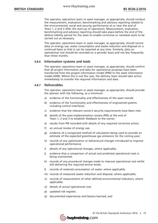 The operator, operations team or asset manager, as appropriate, should conduct
the measurement, evaluation, benchmarking and advisory reporting related to
the environmental, social and security performance at or near the end of
Years 1, 2 and 3 after the start-up of operations. Measurement, evaluation,
benchmarking and advisory reporting should take place before the end of the
defects liability period for the asset to enable corrective or remedial work to be
carried out as necessary.
The operator, operations team or asset manager, as appropriate, should record
data on energy use, water consumption and waste reduction and disposal on a
continual basis so that it can be reported at any time. Similarly, data on
operational cost should be recorded on a periodic basis and not less frequently
than three months.
4.8.6 Information systems and tools
The operator, operations team or asset manager, as appropriate, should confirm
that all project information and data for operational purposes have been
transferred from the project information model (PIM) to the asset information
model (AIM). Where this is not the case, the delivery team should take action
immediately to transfer the required information and data.
4.8.7 Deliverables
The operator, operations team or asset manager, as appropriate, should provide
the sponsor with the following, as a minimum:
a) evidence of the functionality and effectiveness of the asset overall;
b) evidence of the functionality and effectiveness of engineered systems
including control interfaces;
c) evidence that the relevant owner’s security requirements have been met;
d) details of the post-implementation review (PIR) at the end of
Years 1, 2 and 3 to establish feedback to the owner;
e) results from PIR recorded with details of any required corrective action;
f) an annual review of energy use;
g) evidence of a recognized method of calculation being used to provide an
estimate of the expected greenhouse gas emissions for the coming year;
h) records of any optimization or behavioural changes introduced to improve
operational performance;
i) details of any operational changes, where applicable;
j) evidence that a comparison of actual and predicted operational costs is
being maintained;
k) records of any procedural changes made to improve operational cost whilst
still delivering the required service levels;
l) records of metered consumption of water, where applicable;
m) records of measured waste reduction and disposal, where applicable;
n) records of measurement of other defined environmental indicators, where
applicable;
o) details of actual operational cost;
p) updated risk register;
q) documented experiences and lessons learned; and
BRITISH STANDARD BS 8536-2:2016
© The British Standards Institution 2016 • 75
www.Huytraining.com
 