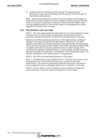 r) evidence that the findings from the first year of measurement of
performance have been coordinated with the sign-off of the first year of
the defects liability period.
NOTE Documenting experiences and lessons learned, together with feedback on
performance, prevents valuable know-how disappearing when personnel leave the
owner’s or operator’s organization. Attention is drawn to BS ISO 15489-1, which
provides detailed guidance on the creation, capture and management of records
regardless of structure, form or media.
4.8.8 Key decisions and next steps
NOTE 1 This work stage provides the opportunity for the owner, operator, licensee,
operations team or asset manager, as appropriate, and the delivery team to
consolidate valuable information and data about the performance of the asset.
Adjustments to the operational parameters of the asset and any subsequent
changes to the design should be recorded. Where “BIM Level 2” has been
adopted, alterations and changes should be processed through the status gates
of the Common Data Environment (CDE) in the Project Information Model (PIM)
to enable review by the operator, operations team or asset manager. Once
verified by the operator, operations team or asset manager, the data should be
allowed to transition through the “verified gate” to the “published section” for
use and, thereafter, to the “archive section” as appropriate.
NOTE 2 PAS 1192-2 provides detailed guidance in this regard.
NOTE 3 A question that can be considered here is: “Does the asset measure up to
requirements in terms of its environmental, social, security and economic
performance?” The answer to this question determines the owner’s next steps in
asset management and any subsequent adjustments or alterations to the asset.
NOTE 4 Annex J offers an activity checklist to assist in briefing for design and
construction and, in particular, reviews of progress in all work stages.
BRITISH STANDARDBS 8536-2:2016
76 • © The British Standards Institution 2016
www.Huytraining.com
 
