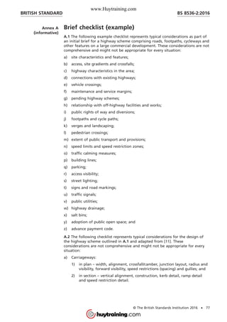 Annex A
(informative)
Brief checklist (example)
A.1 The following example checklist represents typical considerations as part of
an initial brief for a highway scheme comprising roads, footpaths, cycleways and
other features on a large commercial development. These considerations are not
comprehensive and might not be appropriate for every situation:
a) site characteristics and features;
b) access, site gradients and crossfalls;
c) highway characteristics in the area;
d) connections with existing highways;
e) vehicle crossings;
f) maintenance and service margins;
g) pending highway schemes;
h) relationship with off-highway facilities and works;
i) public rights of way and diversions;
j) footpaths and cycle paths;
k) verges and landscaping;
l) pedestrian crossings;
m) extent of public transport and provisions;
n) speed limits and speed restriction zones;
o) traffic calming measures;
p) building lines;
q) parking;
r) access visibility;
s) street lighting;
t) signs and road markings;
u) traffic signals;
v) public utilities;
w) highway drainage;
x) salt bins;
y) adoption of public open space; and
z) advance payment code.
A.2 The following checklist represents typical considerations for the design of
the highway scheme outlined in A.1 and adapted from [11]. These
considerations are not comprehensive and might not be appropriate for every
situation:
a) Carriageways:
1) in plan – width, alignment, crossfall/camber, junction layout, radius and
visibility, forward visibility, speed restrictions (spacing) and gullies; and
2) in section – vertical alignment, construction, kerb detail, ramp detail
and speed restriction detail.
BRITISH STANDARD BS 8536-2:2016
© The British Standards Institution 2016 • 77
www.Huytraining.com
 