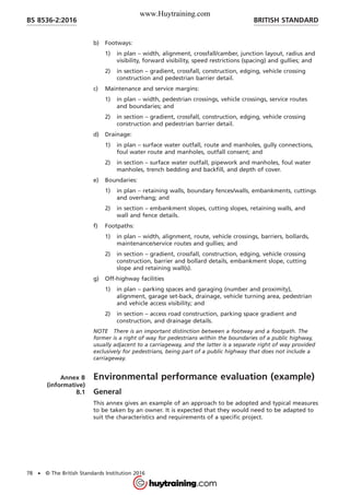b) Footways:
1) in plan – width, alignment, crossfall/camber, junction layout, radius and
visibility, forward visibility, speed restrictions (spacing) and gullies; and
2) in section – gradient, crossfall, construction, edging, vehicle crossing
construction and pedestrian barrier detail.
c) Maintenance and service margins:
1) in plan – width, pedestrian crossings, vehicle crossings, service routes
and boundaries; and
2) in section – gradient, crossfall, construction, edging, vehicle crossing
construction and pedestrian barrier detail.
d) Drainage:
1) in plan – surface water outfall, route and manholes, gully connections,
foul water route and manholes, outfall consent; and
2) in section – surface water outfall, pipework and manholes, foul water
manholes, trench bedding and backfill, and depth of cover.
e) Boundaries:
1) in plan – retaining walls, boundary fences/walls, embankments, cuttings
and overhang; and
2) in section – embankment slopes, cutting slopes, retaining walls, and
wall and fence details.
f) Footpaths:
1) in plan – width, alignment, route, vehicle crossings, barriers, bollards,
maintenance/service routes and gullies; and
2) in section – gradient, crossfall, construction, edging, vehicle crossing
construction, barrier and bollard details, embankment slope, cutting
slope and retaining wall(s).
g) Off-highway facilities
1) in plan – parking spaces and garaging (number and proximity),
alignment, garage set-back, drainage, vehicle turning area, pedestrian
and vehicle access visibility; and
2) in section – access road construction, parking space gradient and
construction, and drainage details.
NOTE There is an important distinction between a footway and a footpath. The
former is a right of way for pedestrians within the boundaries of a public highway,
usually adjacent to a carriageway, and the latter is a separate right of way provided
exclusively for pedestrians, being part of a public highway that does not include a
carriageway.
Annex B
(informative)
Environmental performance evaluation (example)
B.1 General
This annex gives an example of an approach to be adopted and typical measures
to be taken by an owner. It is expected that they would need to be adapted to
suit the characteristics and requirements of a specific project.
BRITISH STANDARDBS 8536-2:2016
78 • © The British Standards Institution 2016
www.Huytraining.com
 