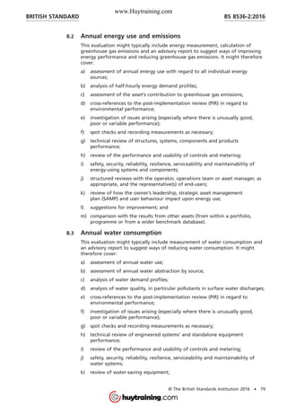 B.2 Annual energy use and emissions
This evaluation might typically include energy measurement, calculation of
greenhouse gas emissions and an advisory report to suggest ways of improving
energy performance and reducing greenhouse gas emissions. It might therefore
cover:
a) assessment of annual energy use with regard to all individual energy
sources;
b) analysis of half-hourly energy demand profiles;
c) assessment of the asset’s contribution to greenhouse gas emissions;
d) cross-references to the post-implementation review (PIR) in regard to
environmental performance;
e) investigation of issues arising (especially where there is unusually good,
poor or variable performance);
f) spot checks and recording measurements as necessary;
g) technical review of structures, systems, components and products
performance;
h) review of the performance and usability of controls and metering;
i) safety, security, reliability, resilience, serviceability and maintainability of
energy-using systems and components;
j) structured reviews with the operator, operations team or asset manager, as
appropriate, and the representative(s) of end-users;
k) review of how the owner’s leadership, strategic asset management
plan (SAMP) and user behaviour impact upon energy use;
l) suggestions for improvement; and
m) comparison with the results from other assets (from within a portfolio,
programme or from a wider benchmark database).
B.3 Annual water consumption
This evaluation might typically include measurement of water consumption and
an advisory report to suggest ways of reducing water consumption. It might
therefore cover:
a) assessment of annual water use;
b) assessment of annual water abstraction by source;
c) analysis of water demand profiles;
d) analysis of water quality, in particular pollutants in surface water discharges;
e) cross-references to the post-implementation review (PIR) in regard to
environmental performance;
f) investigation of issues arising (especially where there is unusually good,
poor or variable performance);
g) spot checks and recording measurements as necessary;
h) technical review of engineered systems’ and standalone equipment
performance;
i) review of the performance and usability of controls and metering;
j) safety, security, reliability, resilience, serviceability and maintainability of
water systems;
k) review of water-saving equipment;
BRITISH STANDARD BS 8536-2:2016
© The British Standards Institution 2016 • 79
www.Huytraining.com
 
