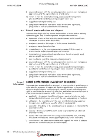 l) structured reviews with the operator, operations team or asset manager, as
appropriate, and the representative(s) of end-users;
m) review of how the owner’s leadership, strategic asset management
plan (SAMP) and user behaviour impact upon water use;
n) suggestions for improvement; and
o) comparison with results from other assets (from within a portfolio,
programme or from a wider benchmark database).
B.4 Annual waste reduction and disposal
This evaluation might typically include measurement of waste and an advisory
report to suggest ways of reducing waste. It might therefore cover:
a) assessment of annual solid and fluid waste disposed (to include effluent
discharged to drains, where applicable);
b) analysis of pollutants discharged to drains, where applicable;
c) analysis of waste disposal profiles;
d) cross-references to the post-implementation review (PIR) in regard to
environmental and engineered system performance;
e) investigation of issues arising (especially where there is unusually good,
poor or variable performance);
f) spot checks and recording measurements as necessary;
g) structured reviews with the operator, operations team or asset manager, as
appropriate, and the representative(s) of end-users;
h) review of how the owner’s leadership, strategic asset management plan
(SAMP) and user behaviour impact upon waste reduction and disposal;
i) suggestions for improvement; and
j) comparison with results from other assets (from within a portfolio,
programme or from a wider benchmark database).
Annex C
(informative)
Social performance evaluation (example)
This annex gives an example of an approach to be adopted and typical measures
to be taken by an owner. It is expected that they would need to be adapted to
suit the characteristics and requirements of a specific project. A scoring system
could be used to ascribe a numerical value to a qualitative assessment of aspects
of performance over the period under review, for example:
a) availability – the proportion of time the asset was in a functioning state
compared with the interval over which the asset was expected to function;
b) utilization – the extent to which the asset provided or directly supported
the operations and the end-users for which it was designed;
c) capability – the ability of the asset to achieve its objectives in relation to the
expected benefits;
d) capacity – the measure of the asset’s ability to provide the full extent of
expected benefits;
e) access – the ease with which end-users gain access to the asset, including
the use of amenities and other supporting facilities, where applicable;
f) inclusiveness – the extent to which the asset supports the needs of disabled
persons and others with equalities-related needs;
BRITISH STANDARDBS 8536-2:2016
80 • © The British Standards Institution 2016
www.Huytraining.com
 