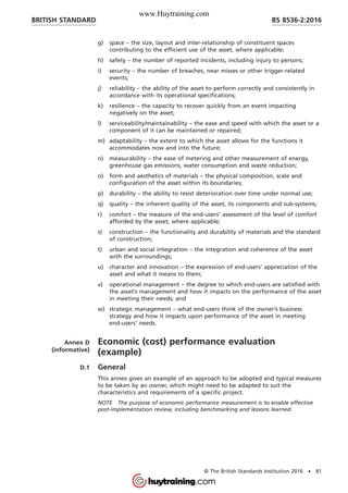 g) space – the size, layout and inter-relationship of constituent spaces
contributing to the efficient use of the asset, where applicable;
h) safety – the number of reported incidents, including injury to persons;
i) security – the number of breaches, near misses or other trigger-related
events;
j) reliability – the ability of the asset to perform correctly and consistently in
accordance with its operational specifications;
k) resilience – the capacity to recover quickly from an event impacting
negatively on the asset;
l) serviceability/maintainability – the ease and speed with which the asset or a
component of it can be maintained or repaired;
m) adaptability – the extent to which the asset allows for the functions it
accommodates now and into the future;
n) measurability – the ease of metering and other measurement of energy,
greenhouse gas emissions, water consumption and waste reduction;
o) form and aesthetics of materials – the physical composition, scale and
configuration of the asset within its boundaries;
p) durability – the ability to resist deterioration over time under normal use;
q) quality – the inherent quality of the asset, its components and sub-systems;
r) comfort – the measure of the end-users’ assessment of the level of comfort
afforded by the asset, where applicable;
s) construction – the functionality and durability of materials and the standard
of construction;
t) urban and social integration – the integration and coherence of the asset
with the surroundings;
u) character and innovation – the expression of end-users’ appreciation of the
asset and what it means to them;
v) operational management – the degree to which end-users are satisfied with
the asset’s management and how it impacts on the performance of the asset
in meeting their needs; and
w) strategic management – what end-users think of the owner’s business
strategy and how it impacts upon performance of the asset in meeting
end-users’ needs.
Annex D
(informative)
Economic (cost) performance evaluation
(example)
D.1 General
This annex gives an example of an approach to be adopted and typical measures
to be taken by an owner, which might need to be adapted to suit the
characteristics and requirements of a specific project.
NOTE The purpose of economic performance measurement is to enable effective
post-implementation review, including benchmarking and lessons learned.
BRITISH STANDARD BS 8536-2:2016
© The British Standards Institution 2016 • 81
www.Huytraining.com
 