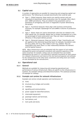 D.2 Capital cost
A number of approaches are possible for measuring and comparing capital cost
performance. The following are example benchmarks that could be used.
a) Type 1 – Global measures: these metrics are used by owners and cost
consultants to benchmark total construction cost, for example: £/km, £/km2
,
£/m3
, £MW and £/tonne. They are related to key parameters such as
kilometres of carriageway and track or megawatts of power delivered by
the project.
b) Type 2 – Functional measures: these align with functions and business
outcomes, for example: £/passenger km and £/MW or £/tonne of production
output.
c) Type 3 – Ratios: these are used to benchmark costs that are related to the
total capital cost, for example, design fees or project management as a ratio
(or percentage) of total construction cost. They can help in understanding
efficiency in the project delivery process.
d) Type 4 – Elemental measures: these are similar to Type 1 benchmarks and
are applied at the elemental (quantity) level, for example, foundation costs
£/m (e.g. piles), £/m2
(e.g. floor slabs) or £/m3
(e.g. ballast). They are
meaningful only when there is a clear relationship between the element
and the spatial measure.
NOTE Many infrastructure costs are estimated with the support of cost models
developed by owners and specialist consultants with extensive experience of the
assets concerned. For example, railway costs are estimated from cost models
developed by the owner (i.e. rail authority) or specialist consultants for asset systems
(i.e. network infrastructure and trains) on the one hand and separate cost estimates
for the infrastructure on the other hand. Locomotive and rolling stock cost models
are also developed by the manufacturers.
D.3 Operational cost
D.3.1 General
Methods are available for measuring and comparing operational cost
performance of various infrastructure. Many are specific to the infrastructure in
question, for example railways and telecommunications. This subclause provides
an example for railways.
D.3.2 Example cost centres for network infrastructure
Example cost centres include operation and maintenance of:
a) track;
b) structures (e.g. bridges and tunnels);
c) roadways;
d) signalling and communication;
e) power supply for electrified sections;
f) intermodal equipment;
g) passenger stations and terminals;
h) fuel stations; and
i) train yards and stores.
BRITISH STANDARDBS 8536-2:2016
82 • © The British Standards Institution 2016
www.Huytraining.com
 