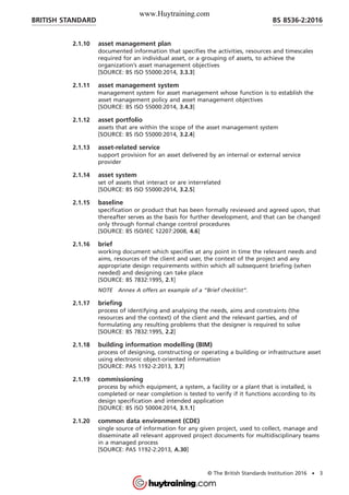 2.1.10 asset management plan
documented information that specifies the activities, resources and timescales
required for an individual asset, or a grouping of assets, to achieve the
organization’s asset management objectives
[SOURCE: BS ISO 55000:2014, 3.3.3]
2.1.11 asset management system
management system for asset management whose function is to establish the
asset management policy and asset management objectives
[SOURCE: BS ISO 55000:2014, 3.4.3]
2.1.12 asset portfolio
assets that are within the scope of the asset management system
[SOURCE: BS ISO 55000:2014, 3.2.4]
2.1.13 asset-related service
support provision for an asset delivered by an internal or external service
provider
2.1.14 asset system
set of assets that interact or are interrelated
[SOURCE: BS ISO 55000:2014, 3.2.5]
2.1.15 baseline
specification or product that has been formally reviewed and agreed upon, that
thereafter serves as the basis for further development, and that can be changed
only through formal change control procedures
[SOURCE: BS ISO/IEC 12207:2008, 4.6]
2.1.16 brief
working document which specifies at any point in time the relevant needs and
aims, resources of the client and user, the context of the project and any
appropriate design requirements within which all subsequent briefing (when
needed) and designing can take place
[SOURCE: BS 7832:1995, 2.1]
NOTE Annex A offers an example of a “Brief checklist”.
2.1.17 briefing
process of identifying and analysing the needs, aims and constraints (the
resources and the context) of the client and the relevant parties, and of
formulating any resulting problems that the designer is required to solve
[SOURCE: BS 7832:1995, 2.2]
2.1.18 building information modelling (BIM)
process of designing, constructing or operating a building or infrastructure asset
using electronic object-oriented information
[SOURCE: PAS 1192-2:2013, 3.7]
2.1.19 commissioning
process by which equipment, a system, a facility or a plant that is installed, is
completed or near completion is tested to verify if it functions according to its
design specification and intended application
[SOURCE: BS ISO 50004:2014, 3.1.1]
2.1.20 common data environment (CDE)
single source of information for any given project, used to collect, manage and
disseminate all relevant approved project documents for multidisciplinary teams
in a managed process
[SOURCE: PAS 1192-2:2013, A.30]
BRITISH STANDARD BS 8536-2:2016
© The British Standards Institution 2016 • 3
www.Huytraining.com
 