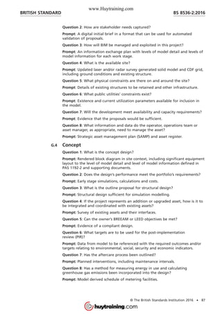 Question 2: How are stakeholder needs captured?
Prompt: A digital initial brief in a format that can be used for automated
validation of proposals.
Question 3: How will BIM be managed and exploited in this project?
Prompt: An information exchange plan with levels of model detail and levels of
model information for each work stage.
Question 4: What is the available site?
Prompt: Updated laser and/or radar survey generated solid model and CDF grid,
including ground conditions and existing structure.
Question 5: What physical constraints are there on and around the site?
Prompt: Details of existing structures to be retained and other infrastructure.
Question 6: What public utilities’ constraints exist?
Prompt: Existence and current utilization parameters available for inclusion in
the model.
Question 7: Will the development meet availability and capacity requirements?
Prompt: Evidence that the proposals would be sufficient.
Question 8: What information and data do the operator, operations team or
asset manager, as appropriate, need to manage the asset?
Prompt: Strategic asset management plan (SAMP) and asset register.
G.4 Concept
Question 1: What is the concept design?
Prompt: Rendered block diagram in site context, including significant equipment
layout to the level of model detail and level of model information defined in
PAS 1192-2 and supporting documents.
Question 2: Does the design’s performance meet the portfolio’s requirements?
Prompt: Early stage simulations, calculations and costs.
Question 3: What is the outline proposal for structural design?
Prompt: Structural design sufficient for simulation modelling.
Question 4: If the project represents an addition or upgraded asset, how is it to
be integrated and coordinated with existing assets?
Prompt: Survey of existing assets and their interfaces.
Question 5: Can the owner’s BREEAM or LEED objectives be met?
Prompt: Evidence of a compliant design.
Question 6: What targets are to be used for the post-implementation
review (PIR)?
Prompt: Data from model to be referenced with the required outcomes and/or
targets relating to environmental, social, security and economic indicators.
Question 7: Has the aftercare process been outlined?
Prompt: Planned interventions, including maintenance intervals.
Question 8: Has a method for measuring energy in use and calculating
greenhouse gas emissions been incorporated into the design?
Prompt: Model derived schedule of metering facilities.
BRITISH STANDARD BS 8536-2:2016
© The British Standards Institution 2016 • 87
www.Huytraining.com
 