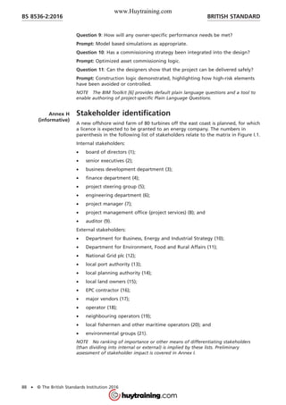 Question 9: How will any owner-specific performance needs be met?
Prompt: Model based simulations as appropriate.
Question 10: Has a commissioning strategy been integrated into the design?
Prompt: Optimized asset commissioning logic.
Question 11: Can the designers show that the project can be delivered safely?
Prompt: Construction logic demonstrated, highlighting how high-risk elements
have been avoided or controlled.
NOTE The BIM Toolkit [6] provides default plain language questions and a tool to
enable authoring of project-specific Plain Language Questions.
Annex H
(informative)
Stakeholder identification
A new offshore wind farm of 80 turbines off the east coast is planned, for which
a licence is expected to be granted to an energy company. The numbers in
parenthesis in the following list of stakeholders relate to the matrix in Figure I.1.
Internal stakeholders:
• board of directors (1);
• senior executives (2);
• business development department (3);
• finance department (4);
• project steering group (5);
• engineering department (6);
• project manager (7);
• project management office (project services) (8); and
• auditor (9).
External stakeholders:
• Department for Business, Energy and Industrial Strategy (10);
• Department for Environment, Food and Rural Affairs (11);
• National Grid plc (12);
• local port authority (13);
• local planning authority (14);
• local land owners (15);
• EPC contractor (16);
• major vendors (17);
• operator (18);
• neighbouring operators (19);
• local fishermen and other maritime operators (20); and
• environmental groups (21).
NOTE No ranking of importance or other means of differentiating stakeholders
(than dividing into internal or external) is implied by these lists. Preliminary
assessment of stakeholder impact is covered in Annex I.
BRITISH STANDARDBS 8536-2:2016
88 • © The British Standards Institution 2016
www.Huytraining.com
 