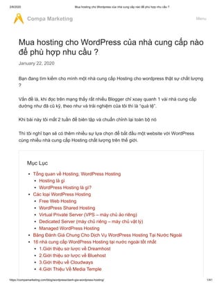 2/8/2020 Mua hosting cho Wordpress của nhà cung cấp nào để phù hợp nhu cầu ?
https://compamarketing.com/blog/wordpress/danh-gia-wordpress-hosting/ 1/41
Mua hosting cho WordPress của nhà cung cấp nào
để phù hợp nhu cầu ?
January 22, 2020
Bạn đang tìm kiếm cho mình một nhà cung cấp Hosting cho wordpress thật sự chất lượng
?
Vấn đề là, khi đọc trên mạng thấy rất nhiều Blogger chỉ xoay quanh 1 vài nhà cung cấp
dường như đã cũ kỹ, theo như và trải nghiệm của tôi thì là “quá tệ”.
Khi bài này tôi mất 2 tuần để biên tập và chuẩn chỉnh lại toàn bộ nó
Thì tôi nghĩ bạn sẽ có thêm nhiều sự lựa chọn để bắt đầu một website với WordPress
cùng nhiều nhà cung cấp Hosting chất lượng trên thế giới.
Mục Lục
Tổng quan về Hosting, WordPress Hosting
Hosting là gì
WordPress Hosting là gì?
Các loại WordPress Hosting
Free Web Hosting
WordPress Shared Hosting
Virtual Private Server (VPS – máy chủ ảo riêng)
Dedicated Server (máy chủ riêng – máy chủ vật lý)
Managed WordPress Hosting
Bảng Đánh Giá Chung Cho Dịch Vụ WordPress Hosting Tại Nước Ngoài
16 nhà cung cấp WordPress Hosting tại nước ngoài tốt nhất
1.Giới thiệu sơ lược về Dreamhost
2.Giới thiệu sơ lược về Bluehost
3.Giới thiệu về Cloudways
4.Giới Thiệu Về Media Temple
Compa Marketing Menu
 