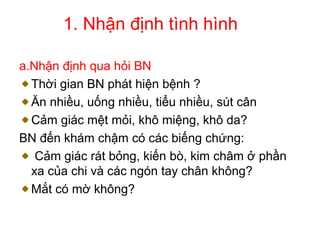 1. Nhận định tình hình
a.Nhận định qua hỏi BN
Thời gian BN phát hiện bệnh ?
Ăn nhiều, uống nhiều, tiểu nhiều, sút cân
Cảm giác mệt mỏi, khô miệng, khô da?
BN đến khám chậm có các biếng chứng:
Cảm giác rát bỏng, kiến bò, kim châm ở phần
xa của chi và các ngón tay chân không?
Mắt có mờ không?
 