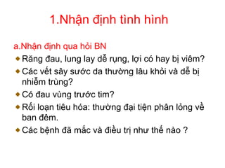 1.Nhận định tình hình
a.Nhận định qua hỏi BN
Răng đau, lung lay dễ rụng, lợi có hay bị viêm?
Các vết sây sước da thường lâu khỏi và dễ bị
nhiễm trùng?
Có đau vùng trước tim?
Rối loạn tiêu hóa: thường đại tiện phân lỏng về
ban đêm.
Các bệnh đã mắc và điều trị như thế nào ?
 