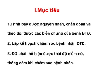I.Mục tiêu
1.Trình bày được nguyên nhân, chẩn đoán và
theo dõi được các biến chứng của bệnh ĐTĐ.
2. Lập kế hoạch chăm sóc bệnh nhân ĐTĐ.
3. ĐD phải thể hiện được thái độ niềm nở,
thông cảm khi chăm sóc bệnh nhân.
 