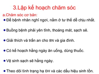3.Lập kế hoạch chăm sóc
a.Chăm sóc cơ bản:
Để bệnh nhân nghỉ ngơi, nằm ở tư thế dễ chịu nhất.
Buồng bệnh phải yên tĩnh, thoáng mát, sạch sẽ.
Giải thích và trấn an cho BN và gia đình.
Có kế hoạch hằng ngày ăn uống, dùng thuốc.
Vệ sinh sạch sẽ hằng ngày.
Theo dõi tình trạng hạ ĐH và các dấu hiệu sinh tồn.
 
