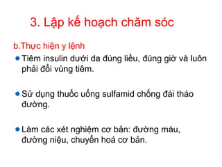 3. Lập kế hoạch chăm sóc
b.Thực hiện y lệnh
Tiêm insulin dưới da đúng liều, đúng giờ và luôn
phải đổi vùng tiêm.
Sử dụng thuốc uống sulfamid chống đái tháo
đường.
Làm các xét nghiệm cơ bản: đường máu,
đường niệu, chuyển hoá cơ bản.
 