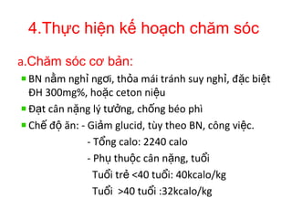 4.Thực hiện kế hoạch chăm sóc
a.Chăm sóc cơ bản:
BN n m ngh ng i, th a mái tránh suy ngh , đ c bi tằ ỉ ơ ỏ ỉ ặ ệ
ĐH 300mg%, ho c ceton ni uặ ệ
Đ t cân n ng lý t ng, ch ng béo phìạ ặ ưở ố
Ch đ ăn: - Gi m glucid, tùy theo BN, công vi c.ế ộ ả ệ
- T ng calo: 2240 caloổ
- Ph thu c cân n ng, tu iụ ộ ặ ổ
Tu i tr <40 tu i: 40kcalo/kgổ ẻ ổ
Tu i >40 tu i :32kcalo/kgổ ổ
 