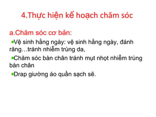 4.Th c hi n k ho ch chăm sócự ệ ế ạ
a.Chăm sóc cơ bản:
Vệ sinh hằng ngày: vệ sinh hằng ngày, đánh
răng…tránh nhiễm trùng da,
Chăm sóc bàn chân tránh mụt nhọt nhiễm trùng
bàn chân
Drap giường áo quần sạch sẽ.
 