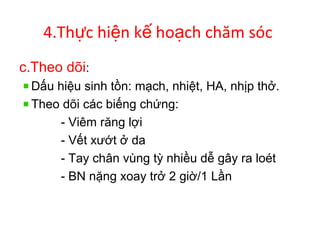 4.Th c hi n k ho ch chăm sócự ệ ế ạ
c.Theo dõi:
Dấu hiệu sinh tồn: mạch, nhiệt, HA, nhịp thở.
Theo dõi các biếng chứng:
- Viêm răng lợi
- Vết xướt ở da
- Tay chân vùng tỳ nhiều dễ gây ra loét
- BN nặng xoay trở 2 giờ/1 Lần
 