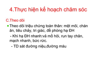 4.Thực hiện kế hoạch chăm sóc
C.Theo dõi
Theo dõi triệu chứng toàn thân: mệt mõi, chán
ăn, tiêu chảy, tri giác, đề phòng hạ ĐH
- Khi hạ ĐH nhanh:vả mồ hôi, run tay chân,
mạch nhanh, bức rức.
- TD sát đường niệu,đường máu
 