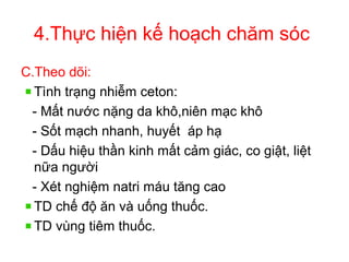4.Thực hiện kế hoạch chăm sóc
C.Theo dõi:
Tình trạng nhiễm ceton:
- Mất nước nặng da khô,niên mạc khô
- Sốt mạch nhanh, huyết áp hạ
- Dấu hiệu thần kinh mất cảm giác, co giật, liệt
nữa người
- Xét nghiệm natri máu tăng cao
TD chế độ ăn và uống thuốc.
TD vùng tiêm thuốc.
 