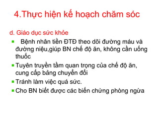 4.Thực hiện kế hoạch chăm sóc
d. Giáo dục sức khỏe
Bệnh nhân tiền ĐTĐ theo dõi đường máu và
đường niệu,giúp BN chế độ ăn, không cần uống
thuốc
Tuyên truyền tầm quan trọng của chế độ ăn,
cung cấp bảng chuyển đổi
Tránh làm việc quá sức.
Cho BN biết được các biến chứng phòng ngừa
 