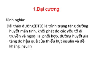 1.Đại cương
Đ nh nghĩa:ị
Đái tháo đ ng(ĐTĐ) là trình tr ng tăng đ ngườ ạ ườ
huy t mãn tính, kh i phát do các y u t diế ở ế ố
truy n và ngo i lai ph i h p, đ ng huy t giaề ạ ố ợ ườ ế
tăng do h u qu c a thi u h t insulin và đậ ả ủ ế ụ ề
kháng insulin
 