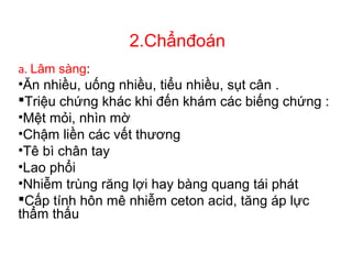 2.Chẩnđoán
a. Lâm sàng:
•Ăn nhiều, uống nhiều, tiểu nhiều, sụt cân .
Triệu chứng khác khi đến khám các biếng chứng :
•Mệt mỏi, nhìn mờ
•Chậm liền các vết thương
•Tê bì chân tay
•Lao phổi
•Nhiễm trùng răng lợi hay bàng quang tái phát
Cấp tính hôn mê nhiễm ceton acid, tăng áp lực
thẩm thấu
 