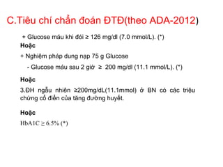 C.Tiêu chí chẩn đoán ĐTĐ(theo ADA-2012)
+ Glucose máu khi đói ≥ 126 mg/dl (7.0 mmol/L). (*)
Hoặc
+ Nghiệm pháp dung nạp 75 g Glucose
- Glucose máu sau 2 giờ ≥ 200 mg/dl (11.1 mmol/L). (*)
Hoặc
3.ĐH ngẫu nhiên ≥200mg/dL(11.1mmol) ở BN có các triệu
chứng cổ điển của tăng đường huyết.
Hoặc
HbA1C ≥ 6.5% (*)
 