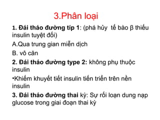 3.Phân loại
1. Đái tháo đường típ 1: (phá hủy tế bào β thiếu
insulin tuyệt đối)
A.Qua trung gian miễn dịch
B. vô căn
2. Đái tháo đường type 2: không phụ thuộc
insulin
•Khiếm khuyết tiết insulin tiến triển trên nền
insulin
3. Đái tháo đường thai kỳ: Sự rối loạn dung nạp
glucose trong giai đoạn thai kỳ
 