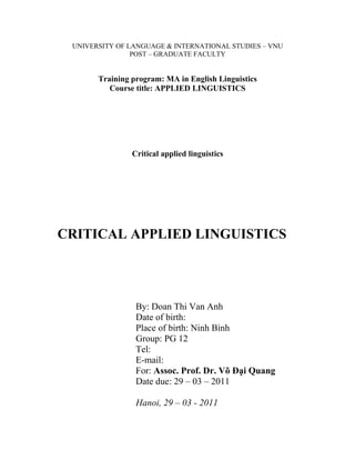 UNIVERSITY OF LANGUAGE & INTERNATIONAL STUDIES – VNU
                POST – GRADUATE FACULTY


       Training program: MA in English Linguistics
          Course title: APPLIED LINGUISTICS




                Critical applied linguistics




CRITICAL APPLIED LINGUISTICS




                 By: Doan Thi Van Anh
                 Date of birth:
                 Place of birth: Ninh Bình
                 Group: PG 12
                 Tel:
                 E-mail:
                 For: Assoc. Prof. Dr. Võ Đại Quang
                 Date due: 29 – 03 – 2011

                 Hanoi, 29 – 03 - 2011
 