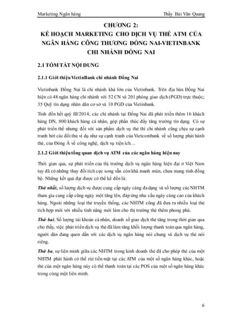 Marketing Ngân hàng Thầy Bùi Văn Quang
6
CHƯƠNG 2:
KẾ HOẠCH MARKETING CHO DỊCH VỤ THẺ ATM CỦA
NGÂN HÀNG CÔNG THƯƠNG ĐỒNG NAI-VIETINBANK
CHI NHÁNH ĐỒNG NAI
2.1 TÓM TẮT NỘI DUNG
2.1.1 Giới thiệuVietinBank chi nhánh Đồng Nai
Vietinbank Đồng Nai là chi nhánh khá lớn của Vietinbank. Trên địa bàn Đồng Nai
hiện có 48 ngân hàng chi nhánh với 52 CN và 201 phòng giao dịch (PGD) trực thuộc;
35 Quỹ tín dụng nhân dân cơ sở và 10 PGD của Vietinbank.
Tính đến hết quý III/2014, các chi nhánh tại Đồng Nai đã phát triển thêm 16 khách
hàng DN, 800 khách hàng cá nhân, góp phần thúc đẩy tăng trưởng tín dụng. Có sự
phát triển thế nhưng đối với sản phẩm dịch vụ thẻ thì chi nhánh cũng chịu sự cạnh
tranh bởi các đối thủ ví dụ như sự cạnh tranh của Vietcombank về số lượng phát hành
thẻ, của Đông Á về công nghệ, dịch vụ tiện ích…
2.1.2 Giới thiệutổng quan dịch vụ ATM của các ngân hàng hiện nay
Thời gian qua, sự phát triển của thị trường dịch vụ ngân hàng hiện đại ở Việt Nam
tuy đã có những thay đổi tích cực song vẫn còn khá manh mún, chưa mang tính đồng
bộ. Những kết quả đạt được có thể kể đến là:
Thứ nhất, số lượng dịch vụ được cung cấp ngày càng đadạng và số lượng cácNHTM
tham gia cung cấp cũng ngày một tăng lên, đáp ứng nhu cầu ngày càng cao của khách
hàng. Ngoài những loại thẻ truyền thống, các NHTM cũng đã đưa ra nhiều loại thẻ
tích hợp mới với nhiều tính năng mới làm cho thị trường thẻ thêm phong phú.
Thứ hai, Số lượng tài khoản cá nhân, doanh số giao dịch thẻ tăng trong thời gian qua
cho thấy, việc phát triểndịch vụ thẻ đã làm tăng khối lượng thanh toánqua ngân hàng,
người dân đang quen dần với các dịch vụ ngân hàng nói chung và dịch vụ thẻ nói
riêng.
Thứ ba, sự liên minh giữa các NHTM trong kinh doanh thẻ đã cho phép thẻ của một
NHTM phát hành có thể rút tiền mặt tại các ATM của một số ngân hàng khác, hoặc
thẻ của một ngân hàng này có thể thanh toán tại các POS của một số ngân hàng khác
trong cùng một liên minh.
 