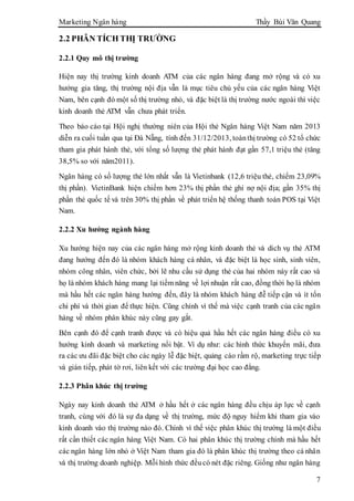 Marketing Ngân hàng Thầy Bùi Văn Quang
7
2.2 PHÂN TÍCH THỊ TRƯỜNG
2.2.1 Quy mô thị trường
Hiện nay thị trường kinh doanh ATM của các ngân hàng đang mở rộng và có xu
hướng gia tăng, thị trường nội địa vẫn là mục tiêu chủ yếu của các ngân hàng Việt
Nam, bên cạnh đó một số thị trường nhỏ, và đặc biệt là thị trường nước ngoài thì việc
kinh doanh thẻ ATM vẫn chưa phát triển.
Theo báo cáo tại Hội nghị thường niên của Hội thẻ Ngân hàng Việt Nam năm 2013
diễn ra cuối tuần qua tại Đà Nẵng, tính đến 31/12/2013, toànthị trường có 52 tổ chức
tham gia phát hành thẻ, với tổng số lượng thẻ phát hành đạt gần 57,1 triệu thẻ (tăng
38,5% so với năm2011).
Ngân hàng có số lượng thẻ lớn nhất vẫn là Vietinbank (12,6 triệu thẻ, chiếm 23,09%
thị phần). VietinBank hiện chiếm hơn 23% thị phần thẻ ghi nợ nội địa; gần 35% thị
phần thẻ quốc tế và trên 30% thị phần về phát triển hệ thống thanh toán POS tại Việt
Nam.
2.2.2 Xu hướng ngành hàng
Xu hướng hiện nay của các ngân hàng mở rộng kinh doanh thẻ và dich vụ thẻ ATM
đang hướng đến đó là nhóm khách hàng cá nhân, và đặc biệt là học sinh, sinh viên,
nhóm công nhân, viên chức, bởi lẽ nhu cầu sử dụng thẻ của hai nhóm này rất cao và
họ là nhóm khách hàng mang lại tiềm năng về lợi nhuận rất cao, đồng thời họ là nhóm
mà hầu hết các ngân hàng hướng đến, đây là nhóm khách hàng đễ tiếp cận và ít tốn
chi phí và thời gian để thực hiện. Cũng chính vì thế mà việc cạnh tranh của các ngân
hàng về nhóm phân khúc này cũng gay gắt.
Bên cạnh đó để cạnh tranh được và có hiệu quả hầu hết các ngân hàng điều có xu
hướng kinh doanh và marketing nổi bật. Ví dụ như: các hình thức khuyến mãi, đưa
ra các ưu đãi đặc biệt cho các ngày lễ đặc biệt, quảng cáo rầm rộ, marketing trực tiếp
và gián tiếp, phát tờ rơi, liên kết với các trường đại học cao đẳng.
2.2.3 Phân khúc thị trường
Ngày nay kinh doanh thẻ ATM ở hầu hết ở các ngân hàng đều chịu áp lực về cạnh
tranh, cùng với đó là sự đa dạng về thị trường, mức độ nguy hiểm khi tham gia vào
kinh doanh vào thị trường nào đó. Chính vì thế việc phân khúc thị trường là một điều
rất cần thiết các ngân hàng Việt Nam. Có hai phân khúc thị trường chính mà hầu hết
các ngân hàng lớn nhỏ ở Việt Nam tham gia đó là phân khúc thị trường theo cá nhân
và thị trường doanh nghiệp. Mỗi hình thức đềucó nét đặc riêng. Giống như ngân hàng
 