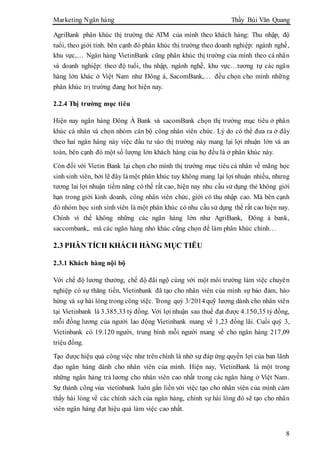 Marketing Ngân hàng Thầy Bùi Văn Quang
8
AgriBank phân khúc thị trường thẻ ATM của mình theo khách hàng: Thu nhập, độ
tuổi, theo giới tính. bên cạnh đó phân khúc thị trường theo doanh nghiệp: ngành nghề,
khu vực,… Ngân hàng VietinBank cũng phân khúc thị trường của mình theo cá nhân
và doanh nghiệp: theo độ tuổi, thu nhập, ngành nghề, khu vực…tương tự các ngân
hàng lớn khác ở Việt Nam như Đông á, SacomBank,… đều chọn cho mình những
phân khúc trị trường đang hot hiện nay.
2.2.4 Thị trường mục tiêu
Hiện nay ngân hàng Đông Á Bank và sacomBank chọn thị trường mục tiêu ở phân
khúc cá nhân và chọn nhóm cán bộ công nhân viên chức. Lý do có thể đưa ra ở đây
theo hai ngân hàng này việc đầu tư vào thị trường này mang lại lợi nhuận lớn và an
toàn, bên cạnh đó một số lượng lớn khách hàng của họ đều là ở phân khúc này.
Còn đối với Vietin Bank lại chọn cho mình thị trường mục tiêu cá nhân về mãng học
sinh sinh viên, bởi lẽ đây làmột phân khúc tuy không mang lại lợi nhuận nhiều, nhưng
tương lai lợi nhuận tiềm năng có thể rất cao, hiện nay nhu cầu sử dụng thẻ không giới
hạn trong giới kinh doanh, công nhân viên chức, giới có thu nhập cao. Mà bên cạnh
đó nhóm học sinh sinh viên là một phân khúc có nhu cầu sử dụng thể rất cao hiện nay.
Chính vì thế không những các ngân hàng lớn như AgriBank, Đông á bank,
saccombank,. mà các ngân hàng nhỏ khác cũng chọn để làm phân khúc chính…
2.3 PHÂN TÍCH KHÁCH HÀNG MỤC TIÊU
2.3.1 Khách hàng nội bộ
Với chế độ lương thưởng, chế độ đãi ngộ cùng với một môi trường làm việc chuyên
nghiệp có sự thăng tiến, Vietinbank đã tạo cho nhân viên của mình sự bảo đảm, hào
hứng và sự hài lòng trong công việc. Trong quý 3/2014 quỹ lương dành cho nhân viên
tại Vietinbank là 3.385,33 tỷ đồng. Với lợi nhuận sau thuế đạt được 4.150,35 tỷ đồng,
mỗi đồng lương của người lao động Vietinbank mang về 1,23 đồng lãi. Cuối quý 3,
Vietinbank có 19.120 người, trung bình mỗi người mang về cho ngân hàng 217,09
triệu đồng.
Tạo được hiệu quả công việc như trên chính là nhờ sự đáp ứng quyền lợi của ban lãnh
đạo ngân hàng dành cho nhân viên của mình. Hiện nay, VietinBank là một trong
những ngân hàng trả lương cho nhân viên cao nhất trong các ngân hàng ở Việt Nam.
Sự thành công vủa vietinbank luôn gắn liền với việc tạo cho nhân viên của mình cảm
thấy hài lòng về các chính sách của ngân hàng, chính sự hài lòng đó sẽ tạo cho nhân
viên ngân hàng đạt hiệu quả làm việc cao nhất.
 