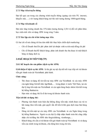 Marketing Ngân hàng Thầy Bùi Văn Quang
15
2.7.3 Mục tiêutruyền thông
Đạt kết quả cao trong các chương trình truyền thông (quảng cáo trên TV, internet,
khuyến mãi, …) với lượng khách hàng mở thẻ mới tương đương 1000 người/tháng.
2.7.4 Mục tiêudoanh số
Đạt mức tăng trưởng doanh thu 15%/năm (tương đương 2,561 tỉ) đối với phân khúc
học sinh-sinh viên sử dụng ATM trong vòng 5 năm.
2.7.5 Xác lập các chỉ số đo lường mục tiêu
Có hai chỉ số mà chúng tôi lưu tâm nhất khi thực hiện chiến dịch marketing:
- Chỉ số Doanh thu/Chi phí: phản ánh lợi nhuận sinh ra trên một đồng chi phí
- Chỉ số Doanh thu/Số khách hàng: phản ánh doanh thu thu được từ một khách
hàng sử dụng dịch vụ
2.8 KẾ HOẠCH TIẾPTHỊ (7P)
2.8.1 Kế hoạch cho sản phẩm (dịch vụ thẻ ATM)
Giới thiệuvề dịch vụ thẻ ATM: là thẻ ghi nợ nội địa kết nối trực tiếp với tài khoản
tiền gửi thanh toán do VietinBank phát hành.
Chức năng:
- Thẻ được sử dụng để rút tiền tại máy ATM của VieinBank và các máy ATM
của ngân hàng liênkết như AgriBank,… trong phạm vi nước Việt Nam, tại các
đại lý ứng tiền mặt của VietinBank và các ngân hàng thuộc nhóm liên kết trong
hệ thống Banknetvn.
- Hạn mức sử dụng thẻ là số dư trong tài khoản thanh toán.
Tiện ích khi sử dụng thẻ:
- Phương tiện thanh toán hiện đại không dùng tiền mặt, tránh được các rủi ro
khi mang theo tiền mặt, giải quyết vấn đề tiền lẻ khi giao dịch mua bán hàng
hóa.
- Dùng rút tiền mặt tại các máy ATM của VietinBank và các Ngân hàng trong
hệ thống Banknetvn. Ngoài ra các đại lý chấp nhận thanh toán thẻ cũng chấp
nhận chi trả bằng thẻ ATM như thegioididong, vienthonga,…
- Khách hàng chỉ cần có tài khoản tiền gửi thanh toán tại VietinBank và sử dụng
tiền của mình trong tài khoản, chủ động hơn trong chi tiêu.
 