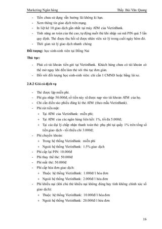Marketing Ngân hàng Thầy Bùi Văn Quang
16
- Tiền chưa sử dụng vẫn hưởng lãi không kì hạn.
- Xem thông tin giao dịch trên mạng.
- In liệt kê 10 giao dịch gần nhất tại máy ATM của VietinBank.
- Tính năng an toàn của thẻ cao, tự động nuốt thẻ khi nhập sai mã PIN quá 5 lần
quy định. Thẻ được thu hồi sẽ được nhân viên xử lý trong cuối ngày hôm đó.
- Thời gian xử lý giao dịch nhanh chóng
Đối tượng: học sinh-sinh viên tại Đồng Nai
Thủ tục:
- Phải có tài khoản tiền gửi tại VietinBank. Khách hàng chưa có tài khoản có
thể mở ngay khi đến làm thẻ với thủ tục đơn giản.
- Đối với đối tượng học sinh-sinh viên: chỉ cần 1 CMND hoặc bằng lái xe.
2.8.2 Giá cả dịch vụ
- Thẻ được lập miễn phí.
- Phí gia nhập 50.000đ, số tiền này sẽ được nạp vào tài khoản ATM của họ.
- Chỉ cần điền vào phiếu đăng kí thẻ ATM (theo mẫu VietinBank).
- Phí rút tiền mặt:
 Tại ATM của VietinBank: miễn phí;
 Tại ATM của các ngân hàng liên kết: 1%, tối đa 5.000đ;
 Tại các đại lý chấp nhận thanh toán thẻ: phụ phí tại quầy 1% trên tổng số
tiền giao dịch - tối thiểu chỉ 3.000đ;
- Phí chuyển khoản:
 Trong hệ thống VietinBank: miễn phí
 Ngoài hệ thống VietinBank: 1.5% giao dịch
- Phí cấp lại PIN: 10.000đ
- Phí thay thế thẻ: 50.000đ
- Phí mất thẻ: 50.000đ
- Phí cấp hóa đơn giao dịch:
 Thuộc hệ thống VietinBank: 1.000đ/1 hóa đơn
 Ngoài hệ thống VietinBank: 2.000đ/1 hóa đơn
- Phí khiếu nại (khi chủ thẻ khiếu nại không đúng hay tính không chính xác số
giao dịch):
 Thuộc hệ thống VietinBank: 10.000đ/1 hóa đơn
 Ngoài hệ thống VietinBank: 20.000đ/1 hóa đơn
 