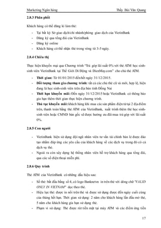Marketing Ngân hàng Thầy Bùi Văn Quang
17
2.8.3 Phân phối
Khách hàng có thể đăng kí làm thẻ:
- Tại bất kỳ Sở giao dịch/chi nhánh/phòng giao dịch của VietinBank
- Đăng ký qua tổng đài của VietinBank
- Đăng ký online
- Khách hàng có thể nhận thẻ trong vòng từ 3-5 ngày.
2.8.4 Chiêu thị
Thực hiện khuyến mại qua Chương trình “Trả góp lãi suất 0% với thẻ ATM học sinh-
sinh viên VietinBank tại Thế Giới Di Động và DienMay.com” cho chủ thẻ ATM.
- Thời gian: Từ 01/01/2015 đếnhết ngày 31/12/2015.
- Đối tượng tham gia chương trình: tất cả các chủ thẻ cũ và mới, hợp lệ, hiện
đang là học sinh-sinh viên trên địa bàn tỉnh Đồng Nai
- Thời hạn khuyến mãi: Đến ngày 31/12/2015 hoặc VietinBank có thông báo
gia hạn thêm thời gian thực hiện chương trình.
- Thủ tục khuyến mãi:khách hàng khi mua cácsản phẩm điện tử tại 2 địađiểm
trên, thanh toán bằng thẻ ATM của VietinBank, xuất trình thêm thẻ học sinh-
sinh viên hoặc CMND bản gốc sẽ được hưởng ưu đãi mua trả góp với lãi suất
0%.
2.8.5 Con người
- VietinBank hiện sử dụng đội ngũ nhân viên tư vấn tài chính bán lẻ được đào
tạo nhằm đáp ứng các yêu cầu của khách hàng về các dịch vụ trong đó có cả
dịch vụ thẻ.
- Ngoài ra còn xây dựng hệ thống nhân viên hỗ trợ khách hàng qua tổng đài,
qua các số điện thoại miễn phí.
2.8.6 Quy trình
Thẻ ATM của VietinBank có những dấu hiệu sau:
- Số thẻ: bắt đầu bằng số 4, có logo Banknetvn in trên thẻ với dòng chữ "VALID
ONLY IN VIETNAM" dọc theo thẻ.
- Hiệu lực thẻ: được in nổi trên thẻ và được sử dụng được đến ngày cuối cùng
của tháng hết hạn. Thời gian sử dụng: 2 năm cho khách hàng lần đầu mở thẻ,
5 năm cho khách hàng gia hạn sử dụng thẻ.
- Phạm vi sử dụng: Thẻ được rút tiền mặt tại máy ATM và các điểm ứng tiền
 