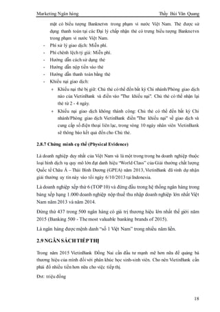 Marketing Ngân hàng Thầy Bùi Văn Quang
18
mặt có biểu tượng Banknetvn trong phạm vi nước Việt Nam. Thẻ được sử
dụng thanh toán tại các Đại lý chấp nhận thẻ có trưng biểu tượng Banknetvn
trong phạm vi nước Việt Nam.
- Phí xử lý giao dịch: Miễn phí.
- Phí chênh lệch tỷ giá: Miễn phí.
- Hướng dẫn cách sử dụng thẻ
- Hướng dẫn nộp tiền vào thẻ
- Hướng dẫn thanh toán bằng thẻ
- Khiếu nại giao dịch:
 Khiếu nại thẻ bị giữ: Chủ thẻ có thể đến bất kỳ Chi nhánh/Phòng giao dịch
nào của VietinBank và điền vào "Thư khiếu nại". Chủ thẻ có thể nhận lại
thẻ từ 2 - 4 ngày.
 Khiếu nại giao dịch không thành công: Chủ thẻ có thể đến bất kỳ Chi
nhánh/Phòng giao dịch VietinBank điền "Thư khiếu nại" về giao dịch và
cung cấp số điện thoại liên lạc, trong vòng 10 ngày nhân viên VietinBank
sẽ thông báo kết quả đến cho Chủ thẻ.
2.8.7 Chứng minh cụ thể (Physical Evidence)
Là doanh nghiệp duy nhất của Việt Nam và là một trong trong ba doanh nghiệp thuộc
loại hình dịch vụ quy mô lớn đạt danh hiệu “World Class” của Giải thưởng chất lượng
Quốc tế Châu Á – Thái Bình Dương (GPEA) năm 2013, VietinBank đã vinh dự nhận
giải thưởng uy tín này vào tối ngày 6/10/2013 tại Indonesia.
Là doanh nghiệp xếp thứ 6 (TOP 10) và đứng đầu trong hệ thống ngân hàng trong
bảng xếp hạng 1.000 doanh nghiệp nộp thuế thu nhập doanh nghiệp lớn nhất Việt
Nam năm 2013 và năm 2014.
Đứng thứ 437 trong 500 ngân hàng có giá trị thương hiệu lớn nhất thế giới năm
2015 (Banking 500 - The most valuable banking brands of 2015).
Là ngân hàng được mệnh danh “số 1 Việt Nam” trong nhiều năm liền.
2.9 NGÂN SÁCHTIẾPTHỊ
Trong năm 2015 VietinBank Đồng Nai cần đầu tư mạnh mẽ hơn nữa để quảng bá
thương hiệu của mình đối với phân khúc học sinh-sinh viên. Cho nên VietinBank cần
phải đổ nhiều tiền hơn nữa cho việc tiếp thị.
Đvt: triệu đồng
 