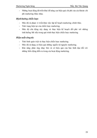 Marketing Ngân hàng Thầy Bùi Văn Quang
20
- Những hoạt động đã triển khai để nâng cao hiệu quả chi phí của các khoản chi
phí marketing khác nhau.
Địnhhướng chiến lược
- Mức độ và phạm vi triển khai việc lập kế hoạch marketing chính thức.
- Tình trạng hiện tại của chiến lược marketing.
- Mức độ chủ động xây dựng và thực hiện kế hoạch đối phó với những
tình huống bất trắc trong quá trình thực hiện chiến lược marketing.
Hiệu suất công tác
- Tình hình quán triệt và thực hiện chiến lược marketing.
- Mức độ sử dụng có hiệu quả những nguồn tài nguyên marketing.
- Khả năng phản ứng nhạy bén và có hiệu quả của ban lãnh đạo đối với
những biến động diễn ra trong các hoạt động marketing.
 