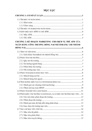 MỤC LỤC
CHƯƠNG 1: CƠ SỞ LÝ LUẬN ....................................................................................1
1.1 TÌM HIỂU VỀ NGÂN HÀNG..........................................................................................1
1.1.1 Khái niệm...........................................................................................................1
1.1.2 Chức năng..........................................................................................................2
1.2 TÌM HIỂU VỀ MARKETING NGÂN HÀNG....................................................................3
1.3 GIỚI THIỆU MÁY ATM VÀ THẺ ATM........................................................................4
1.3.1 Máy ATM............................................................................................................4
1.3.2 Thẻ ATM .............................................................................................................4
CHƯƠNG 2: KẾ HOẠCH MARKETING CHO DỊCH VỤ THẺ ATM CỦA
NGÂN HÀNG CÔNG THƯƠNG ĐỒNG NAI-VIETINBANK CHI NHÁNH
ĐỒNG NAI..........................................................................................................................6
2.1 TÓM TẮT NỘI DUNG ...................................................................................................6
2.1.1 Giới thiệu VietinBank chi nhánh Đồng Nai...................................................6
2.2 PHÂN TÍCH THỊ TRƯỜNG............................................................................................7
2.2.1 Quy mô thị trường.............................................................................................7
2.2.2 Xu hướng ngành hàng ......................................................................................7
2.2.3 Phân khúc thị trường........................................................................................7
2.2.4 Thị trường mục tiêu ..........................................................................................8
2.3 PHÂN TÍCH KHÁCH HÀNG MỤC TIÊU........................................................................8
2.3.1 Khách hàng nội bộ............................................................................................8
2.3.2 Khách hàng bên ngoài......................................................................................9
2.4 TÌNH HUỐNG HIỆN TẠI CỦA VIETINBANK ĐỒNG NAI ..............................................9
2.4.1 Đánh giá các chương trình marketing ...........................................................9
2.4.2 Phân tích ma trận SWOT .............................................................................. 10
2.5 PHÂN TÍCH ĐỐI THỦ CẠNH TRANH .........................................................................11
2.6 PHÂN KHÚC THỊ TRƯỜNG VÀ ĐÁNH GIÁ, LỰACHỌN THỊ TRƯỜNG MỤC TIÊU... 12
2.6.1 Các tiêu thức phân đoạn thị trường............................................................. 12
2.6.2 Phân đoạn thị trường..................................................................................... 12
2.6.3 Đánh giá mức độ hấp dẫn từng phân đoạn................................................ 13
2.6.4 Lựa chọn thị trường mục tiêu ....................................................................... 14
2.7 XÁC LẬP MỤC TIÊU TIẾP THỊ .................................................................................. 14
2.7.1 Mục tiêu thị phần........................................................................................... 14
2.7.2 Mục tiêu phân khúc........................................................................................ 14
2.7.3 Mục tiêu truyền thông.................................................................................... 15
 