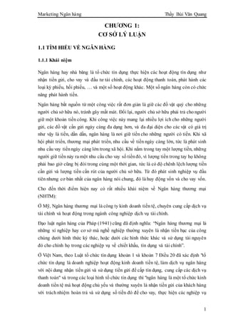 Marketing Ngân hàng Thầy Bùi Văn Quang
1
CHƯƠNG 1:
CƠ SỞ LÝ LUẬN
1.1 TÌM HIỂU VỀ NGÂN HÀNG
1.1.1 Khái niệm
Ngân hàng hay nhà băng là tổ chức tín dụng thực hiện các hoạt động tín dụng như
nhận tiền gửi, cho vay và đầu tư tài chính, các hoạt động thanh toán, phát hành các
loại kỳ phiếu, hối phiếu, … và một số hoạt động khác. Một số ngân hàng còn có chức
năng phát hành tiền.
Ngân hàng bắt nguồn từ một công việc rất đơn giản là giữ các đồ vật quý cho những
người chủ sở hữu nó, tránh gây mất mát. Đổi lại, người chủ sở hữu phải trả cho người
giữ một khoản tiền công. Khi công việc này mang lại nhiều lợi ích cho những người
gửi, các đồ vật cần gửi ngày càng đa dạng hơn, và đa đại diện cho các vật có giá trị
như vậy là tiền, dần dần, ngân hàng là nơi giữ tiền cho những người có tiền. Khi xã
hội phát triển, thương mại phát triển, nhu cầu về tiền ngày càng lớn, tức là phát sinh
nhu cầu vay tiềnngày càng lớn trong xã hội. Khi nắm trong tay một lượng tiền, những
người giữ tiền nảy ra một nhu cầu cho vay số tiềnđó, vì lượng tiền trong tay họ không
phải bao giờ cũng bị đòi trong cùng một thời gian, tức là có độ chênh lệch lượng tiền
cần gửi và lượng tiền cần rút của người chủ sở hữu. Từ đó phát sinh nghiệp vụ đầu
tiên nhưng cơ bản nhất của ngân hàng nói chung, đó là huy động vốn và cho vay vốn.
Cho đến thời điểm hiện nay có rất nhiều khái niệm về Ngân hàng thương mại
(NHTM):
Ở Mỹ, Ngân hàng thương mại là công ty kinh doanh tiền tệ, chuyên cung cấp dịch vụ
tài chính và hoạt động trong ngành công nghiệp dịch vụ tài chính.
Đạo luật ngân hàng của Pháp (1941) cũng đã định nghĩa: “Ngân hàng thương mại là
những xí nghiệp hay cơ sở mà nghề nghiệp thường xuyên là nhận tiền bạc của công
chúng dưới hình thức ký thác, hoặc dưới các hình thức khác và sử dụng tài nguyên
đó cho chính họ trong các nghiệp vụ về chiết khấu, tín dụng và tài chính”.
Ở Việt Nam, theo Luật tổ chức tín dụng khoản 1 và khoản 7 Điều 20 đã xác định "tổ
chức tín dụng là doanh nghiệp hoạt động kinh doanh tiền tệ, làm dịch vụ ngân hàng
với nội dung nhận tiền gửi và sử dụng tiền gửi để cấp tín dụng, cung cấp các dịch vụ
thanh toán" và trong các loại hình tổ chức tín dụng thì "ngân hàng là một tổ chức kinh
doanh tiền tệ mà hoạt động chủ yếu và thường xuyên là nhận tiền gửi của khách hàng
với trách nhiệm hoàn trả và sử dụng số tiền đó để cho vay, thực hiện các nghiệp vụ
 