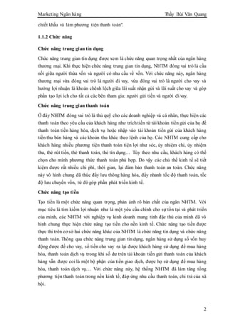 Marketing Ngân hàng Thầy Bùi Văn Quang
2
chiết khấu và làm phương tiện thanh toán".
1.1.2 Chức năng
Chức năng trung gian tín dụng
Chức năng trung gian tín dụng được xem là chức năng quan trọng nhất của ngân hàng
thương mại. Khi thực hiện chức năng trung gian tín dụng, NHTM đóng vai trò là cầu
nối giữa người thừa vốn và người có nhu cầu về vốn. Với chức năng này, ngân hàng
thương mại vừa đóng vai trò là người đi vay, vừa đóng vai trò là người cho vay và
hưởng lợi nhuận là khoản chênh lệch giữa lãi suất nhận gửi và lãi suất cho vay và góp
phần tạo lợi ích cho tất cả các bên tham gia: người gửi tiền và người đi vay.
Chức năng trung gian thanh toán
Ở đây NHTM đóng vai trò là thủ quỹ cho các doanh nghiệp và cá nhân, thực hiện các
thanh toán theo yêu cầu của khách hàng như tríchtiền từ tài khoản tiền gửi của họ để
thanh toán tiền hàng hóa, dịch vụ hoặc nhập vào tài khoản tiền gửi của khách hàng
tiền thu bán hàng và các khoản thu khác theo lệnh của họ. Các NHTM cung cấp cho
khách hàng nhiều phương tiện thanh toán tiện lợi như séc, ủy nhiệm chi, ủy nhiệm
thu, thẻ rút tiền, thẻ thanh toán, thẻ tín dụng… Tùy theo nhu cầu, khách hàng có thể
chọn cho mình phương thức thanh toán phù hợp. Do vậy các chủ thể kinh tế sẽ tiết
kiệm được rất nhiều chi phí, thời gian, lại đảm bảo thanh toán an toàn. Chức năng
này vô hình chung đã thúc đẩy lưu thông hàng hóa, đẩy nhanh tốc độ thanh toán, tốc
độ lưu chuyển vốn, từ đó góp phần phát triển kinh tế.
Chức năng tạo tiền
Tạo tiền là một chức năng quan trọng, phản ánh rõ bản chất của ngân NHTM. Với
mục tiêu là tìm kiếm lợi nhuận như là một yêu cầu chính cho sự tồn tại và phát triển
của mình, các NHTM với nghiệp vụ kinh doanh mang tính đặc thù của mình đã vô
hình chung thực hiện chức năng tạo tiền cho nền kinh tế. Chức năng tạo tiền được
thực thi trên cơ sở hai chức năng khác của NHTM là chức năng tín dụng và chức năng
thanh toán. Thông qua chức năng trung gian tín dụng, ngân hàng sử dụng số vốn huy
động được để cho vay, số tiền cho vay ra lại được khách hàng sử dụng để mua hàng
hóa, thanh toán dịch vụ trong khi số dư trên tài khoản tiền gửi thanh toán của khách
hàng vẫn được coi là một bộ phận của tiền giao dịch, được họ sử dụng để mua hàng
hóa, thanh toán dịch vụ… Với chức năng này, hệ thống NHTM đã làm tăng tổng
phương tiện thanh toán trong nền kinh tế, đáp ứng nhu cầu thanh toán, chi trả của xã
hội.
 