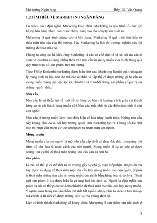 Marketing Ngân hàng Thầy Bùi Văn Quang
3
1.2 TÌM HIỂU VỀ MARKETING NGÂN HÀNG
Có nhiều cách định nghĩa Marketing khác nhau. Marketing là quá trình tổ chức lực
lượng bán hàng nhằm bán được những hàng hóa do công ty sản xuất ra.
Marketing là quá trình quảng cáo và bán hàng. Marketing là quá trình tìm hiểu và
thỏa mãn nhu cầu của thị trường. Hay Marketing là làm thị trường, nghiên cứu thị
trường để thỏa mãn nó.
Chúng ta cũng có thể hiểu rằng Marketing là các cơ chế kinh tế và xã hội mà các tổ
chức và cá nhân sử dụng nhằm thỏa mãn nhu cầu và mong muốn của mình thông qua
quy trình trao đổi sản phẩm trên thị trường.
Theo Philip Kotler thì marketing được hiểu như sau: Marketing là một quá trình quản
lý mang tính xã hội, nhờ đó mà các cá nhân và tập thể có được những gì họ cần và
mong muốn thông qua việc tạo ra, chào bán và trao đổi những sản phẩm có giá trị với
những người khác.
Nhu cầu
Nhu cầu là sự thiếu hụt về một số hài lòng cơ bản (là khoảng cách giữa cái khách
hàng có và cái khách hàng muốn có). Nhu cầu xuất phát từ đặc điểm tâm sinh lý của
con người.
Nhu cầu là mong muốn kèm theo điều kiện có khả năng thanh toán. Những nhu cầu
này không phải do xã hội hay những người làm marketing tạo ra. Chúng tồn tại như
một bộ phận cấu thành cơ thể con người và nhân thân con người.
Mong muốn
Mong muốn của con người là một nhu cầu cấp thiết có dạng đặc thù, tương ứng với
trình độ văn hoá và nhân cách của mỗi người. Mong muốn là sự ao ước có được
những thứ cụ thể để thoả mãn những nhu cầu sâu xa hơn đó.
Sản phẩm
Là bất cứ thứ gì có thể đưa ra thị trường gây sự chú ý, được tiếp nhận, được tiêu thụ
hay đựơc sử dụng để thoả mãn một nhu cầu hay mong muốn của con người. Người
ta thoả mãn những nhu cầu và mong muốn của mình bằng hàng hoá và dịch vụ. Thuật
ngữ sản phẩm ở đây được hiểu là cả hang hoá lẫn dịch vụ. Người ta định nghĩa sản
phẩm là bất cứ thứ gì có thể đem chào bán để thoả mãn một nhu cầu hay mong muốn.
Ý nghĩa quan trọng của sản phẩm vật chất bắt nguồn không phải từ việc sở hữu chúng,
mà chính là từ việc có được những dịch vụ mà chúng đem lại.
Lịch sử hình thành Marketing đã khẳng định: Marketing là sản phẩm của nền kinh tế
 