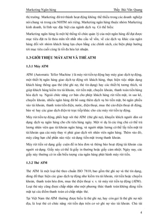 Marketing Ngân hàng Thầy Bùi Văn Quang
4
thị trường. Marketing đã trở thành hoạt động không thể thiếu trong các doanh nghiệp
nói chung và trong cácNHTM nói riêng. Marketing ngân hàng thuộc nhóm Marketing
kinh doanh, là lĩnh vực đặc biệt của ngành dịch vụ. Có thể hiểu:
Marketing ngân hàng là một hệ thống tổ chức quản lý của một ngân hàng để đạt được
mục tiêu đặt ra là thỏa mãn tốt nhất nhu cầu về vốn, về các dịch vụ khác của ngân
hàng đối với nhóm khách hàng lựa chọn bằng các chính sách, các biện pháp hướng
tới mục tiêu cuối cùng là tối đa hóa lợi nhuận.
1.3 GIỚI THIỆU MÁYATM VÀ THẺ ATM
1.3.1 Máy ATM
ATM (Automatic Teller Machine ) là máy rút tiềntự động hay máy giao dịch tự động,
một thiết bị ngân hàng giao dịch tự động với khách hàng, thực hiện việc nhận dạng
khách hàng thông qua thẻ (thẻ ghi nợ, thẻ tín dụng) hay các thiết bị tương thích, và
giúp khách hàng kiểm tra tài khoản, rút tiền mặt, chuyển khoản, thanh toán tiền hàng
hóa dịch vụ. Ngoài chức năng cơ bản cho phép khách hàng rút tiền mặt, in sao kê,
chuyển khoản, nhiều ngân hàng đã bổ sung thêm dịch vụ bỏ tiền mặt, bỏ ngân phiếu
vào tài khoản, thanh toán tiền điện, nước, điện thoại, mua thẻ cào điện thoại di động,
bán vé hay các giao dịch điện tử trực tiếp khác cho các máy rút tiền tự động.
Máy rút tiền tự động, phối hợp với thẻ ATM (thẻ ghi nợ), khuyến khích người dân sử
dụng dịch vụ ngân hàng cho chi tiêu hàng ngày. Một ví dụ là các ông chủ có thể trả
lương nhân viên qua tài khoản ngân hàng, và người nhận lương có thể lấy tiền mặt từ
tài khoản qua các máy thay vì phải giao dịch với nhân viên ngân hàng. Thêm vào đó,
máy cũng hạn chế phần nào việc sử dụng tiền mặt trong thanh khoản.
Máy rút tiền sử dụng giấy cuộn để in hóa đơn và thông báo hoạt động tài khoản của
người sử dụng. Giấy này có thể là giấy in thường hoặc giấy cảm nhiệt. Ngày nay, các
giấy này thường có in sẵn biểu tượng của ngân hàng phát hành máy rút tiền.
1.3.2 Thẻ ATM
Thẻ ATM là một loại thẻ theo chuẩn ISO 7810, bao gồm thẻ ghi nợ và thẻ tín dụng,
dùng để thực hiện các giao dịch tự động như kiểm tra tài khoản, rút tiền hoặc chuyển
khoản, thanh toán hóa đơn, mua thẻ điện thoại v. v. từ máy rút tiền tự động (ATM).
Loại thẻ này cũng được chấp nhận như một phương thức thanh toán không dùng tiền
mặt tại các điểm thanh toán có chấp nhận thẻ.
Tại Việt Nam thẻ ATM thường được hiểu là thẻ ghi nợ, hay còn gọi là thẻ ghi nợ nội
địa, là loại thẻ có chức năng rút tiền dựa trên cơ sở ghi nợ vào tài khoản. Chủ tài
 