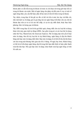 Marketing Ngân hàng Thầy Bùi Văn Quang
5
khoản phải có sẵn tiền trong tài khoản từ trước và chỉ được rút trong giới hạn tiền có
trong tài khoản của mình. Một số ngân hàng cho phép rút đến mức 0, tuy có một số
ngân hàng khác yêu cầu bắt buộc phải để lại một số tiền tối thiểu trong tài khoản.
Tuy nhiên, trong thực tế thẻ ghi nợ vẫn có thể rút tiền ở mức âm, hay rút thấu chi,
như một dịch vụ tín dụng giá trị gia tăng mà các ngân hàng triển khai cho các chủ tài
khoản dựa trên cơ sở có tài sản thế chấp, có sự tin cậy nhất định, hoặc thực hiện
phương thức trả lương qua tài khoản.
Thẻ ATM trong thực tế còn là tên gọi khái quát, chung nhất cho các loại thẻ sử dụng
được trên máy giao dịch tự động (ATM), bao gồm trong nó cả các loại thẻ tín dụng
(như thẻ Visa, MasterCard, thẻ American Express). Thẻ tín dụng dựa trên yếu tố hạn
mức tín dụng, theo đó tùy loại thẻ và tùy khách hàng, ngân hàng sẽ cấp cho khách
hàng một hạn mức tín dụng nhất định. Hạn mức tín dụng là số tiền tối đa chủ thẻ được
chi tiêu trong một khoảng thời gian nào đó (1 tháng, 45 ngày hay hơn). Khách hàng
có thể rút số tiền được ngân hàng cấp đó trong thời hạn nhất định và buộc phải thanh
toán khi đáo hạn. Nếu quá hạn mức tín dụng chưa thanh toán kịp ngân hàng sẽ tính
lãi suất cao.
 