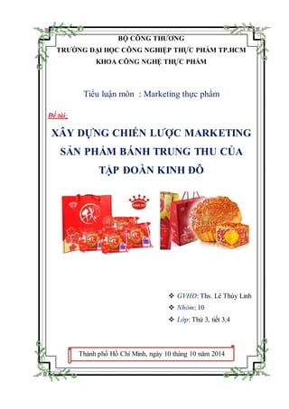 BỘ CÔNG THƯƠNG
TRƯỜNG ĐẠI HỌC CÔNG NGHIỆP THỰC PHẨM TP.HCM
KHOA CÔNG NGHỆ THỰC PHẨM
Tiểu luận môn : Marketing thực phẩm
Đề tài:
XÂY DỰNG CHIẾN LƯỢC MARKETING
SẢN PHẨM BÁNH TRUNG THU CỦA
TẬP ĐOÀN KINH ĐÔ
 GVHD: Ths. Lê Thùy Linh
 Nhóm: 10
 Lớp: Thứ 3, tiết 3,4
Thành phố Hồ Chí Minh, ngày 10 tháng 10 năm 2014
 