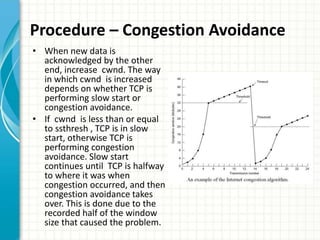 Procedure – Congestion Avoidance
• When new data is
acknowledged by the other
end, increase cwnd. The way
in which cwnd is increased
depends on whether TCP is
performing slow start or
congestion avoidance.
• If cwnd is less than or equal
to ssthresh , TCP is in slow
start, otherwise TCP is
performing congestion
avoidance. Slow start
continues until TCP is halfway
to where it was when
congestion occurred, and then
congestion avoidance takes
over. This is done due to the
recorded half of the window
size that caused the problem.
 